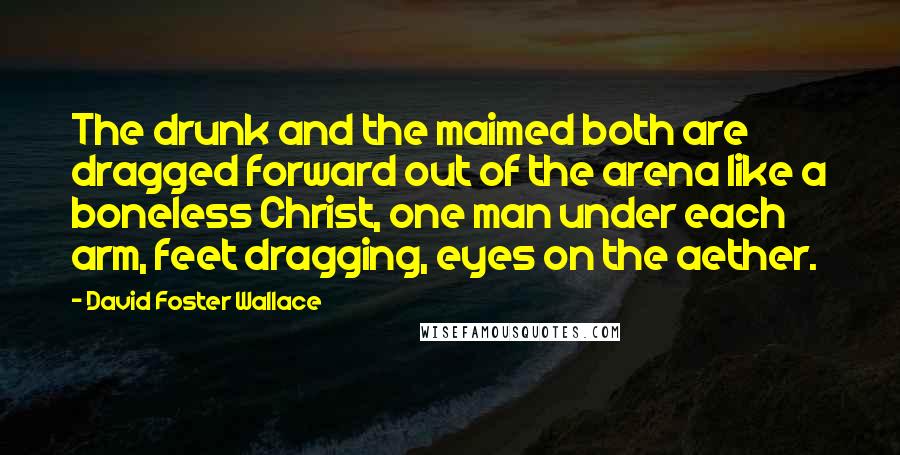 David Foster Wallace Quotes: The drunk and the maimed both are dragged forward out of the arena like a boneless Christ, one man under each arm, feet dragging, eyes on the aether.