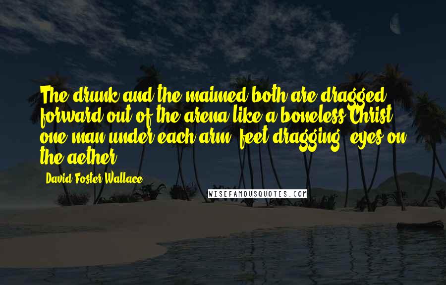 David Foster Wallace Quotes: The drunk and the maimed both are dragged forward out of the arena like a boneless Christ, one man under each arm, feet dragging, eyes on the aether.