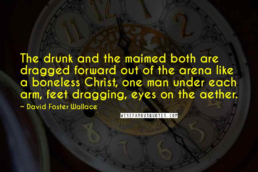 David Foster Wallace Quotes: The drunk and the maimed both are dragged forward out of the arena like a boneless Christ, one man under each arm, feet dragging, eyes on the aether.