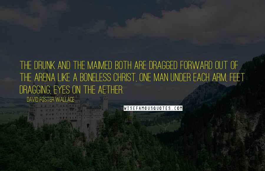 David Foster Wallace Quotes: The drunk and the maimed both are dragged forward out of the arena like a boneless Christ, one man under each arm, feet dragging, eyes on the aether.