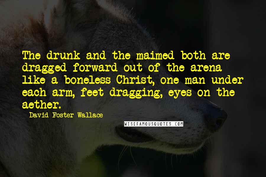 David Foster Wallace Quotes: The drunk and the maimed both are dragged forward out of the arena like a boneless Christ, one man under each arm, feet dragging, eyes on the aether.