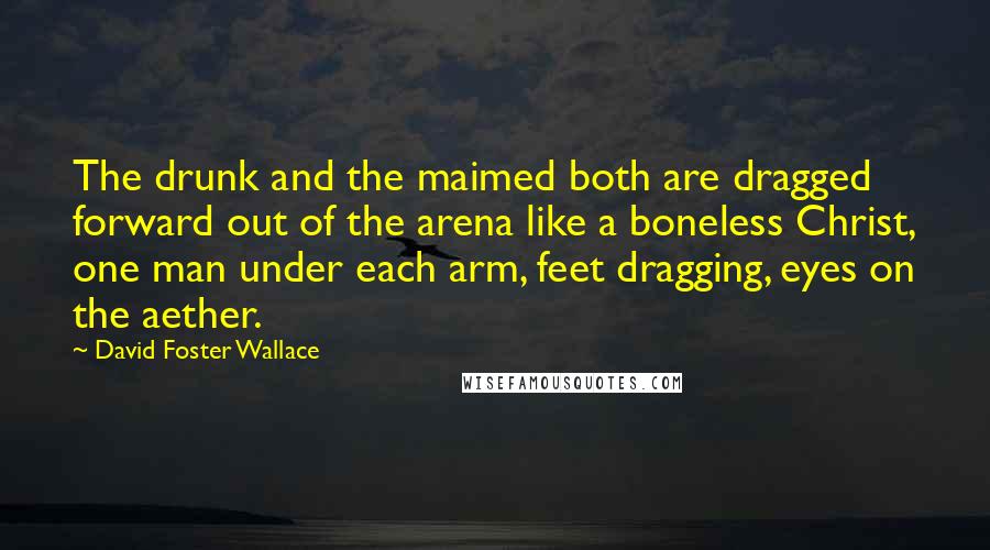 David Foster Wallace Quotes: The drunk and the maimed both are dragged forward out of the arena like a boneless Christ, one man under each arm, feet dragging, eyes on the aether.