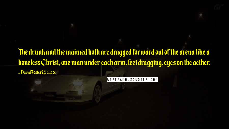 David Foster Wallace Quotes: The drunk and the maimed both are dragged forward out of the arena like a boneless Christ, one man under each arm, feet dragging, eyes on the aether.