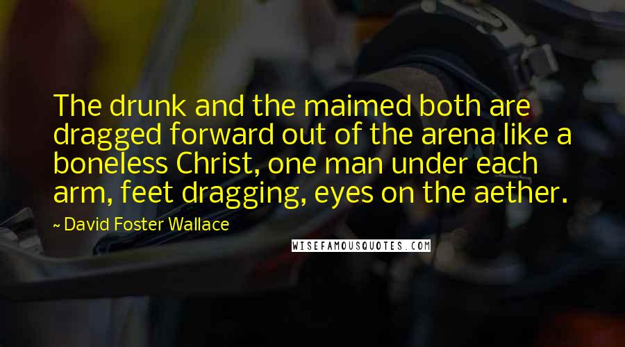 David Foster Wallace Quotes: The drunk and the maimed both are dragged forward out of the arena like a boneless Christ, one man under each arm, feet dragging, eyes on the aether.