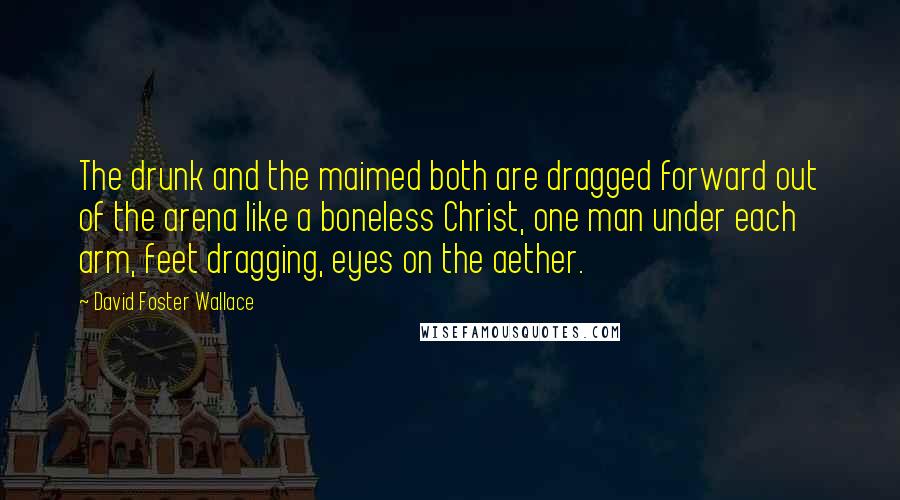 David Foster Wallace Quotes: The drunk and the maimed both are dragged forward out of the arena like a boneless Christ, one man under each arm, feet dragging, eyes on the aether.