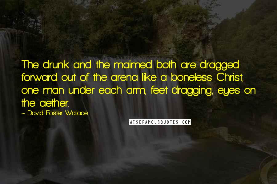 David Foster Wallace Quotes: The drunk and the maimed both are dragged forward out of the arena like a boneless Christ, one man under each arm, feet dragging, eyes on the aether.