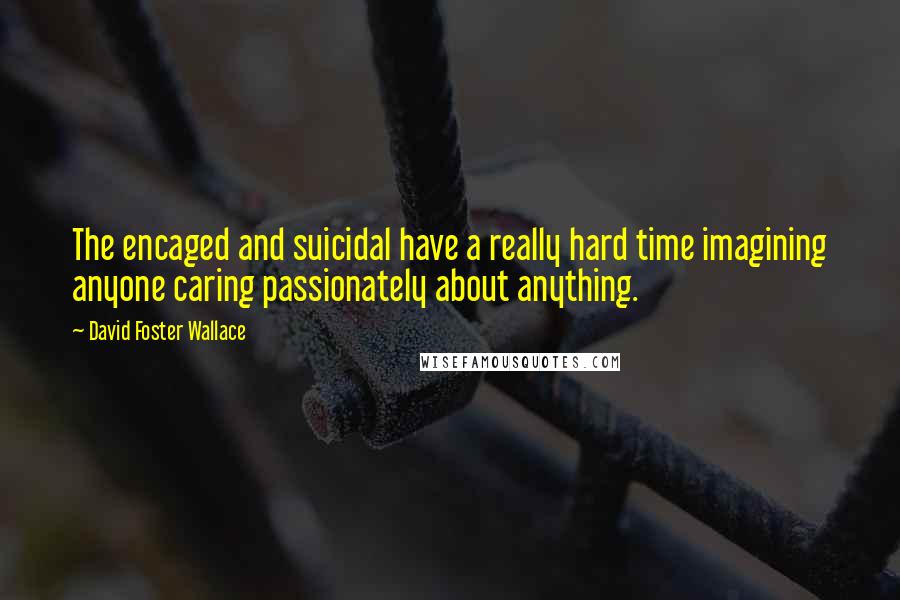 David Foster Wallace Quotes: The encaged and suicidal have a really hard time imagining anyone caring passionately about anything.