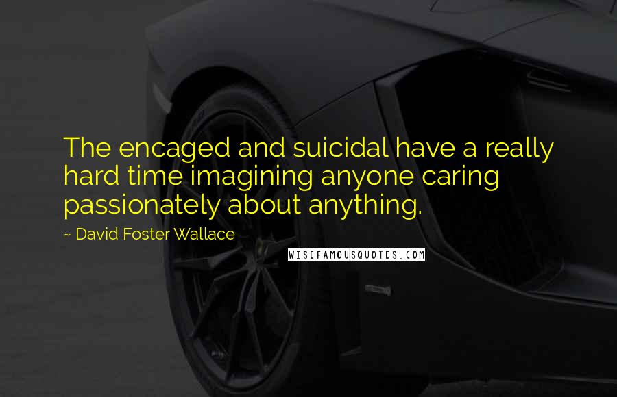 David Foster Wallace Quotes: The encaged and suicidal have a really hard time imagining anyone caring passionately about anything.