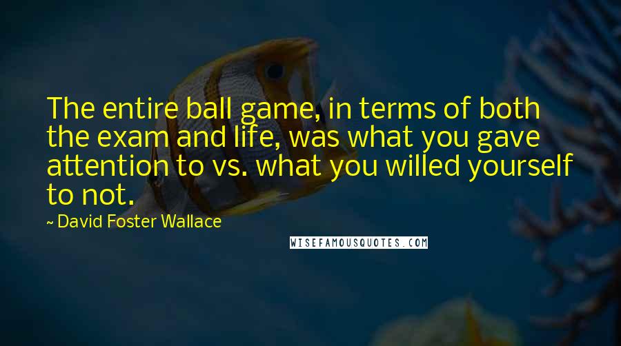 David Foster Wallace Quotes: The entire ball game, in terms of both the exam and life, was what you gave attention to vs. what you willed yourself to not.