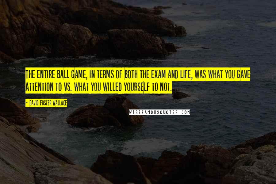 David Foster Wallace Quotes: The entire ball game, in terms of both the exam and life, was what you gave attention to vs. what you willed yourself to not.