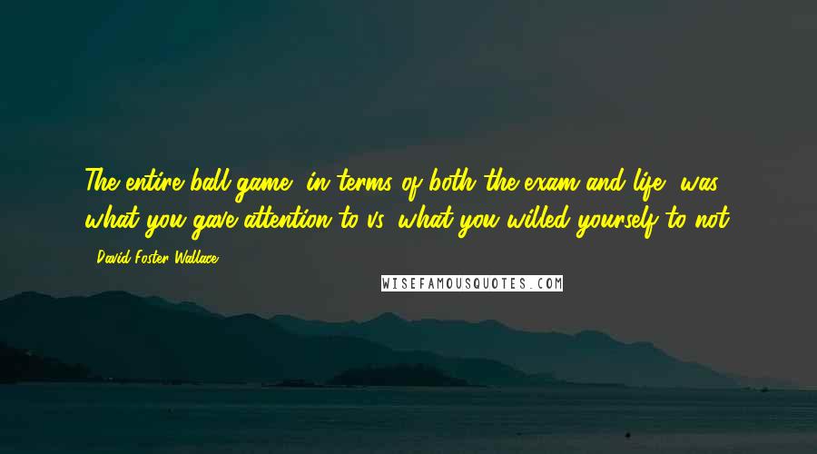 David Foster Wallace Quotes: The entire ball game, in terms of both the exam and life, was what you gave attention to vs. what you willed yourself to not.