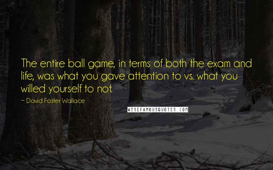 David Foster Wallace Quotes: The entire ball game, in terms of both the exam and life, was what you gave attention to vs. what you willed yourself to not.