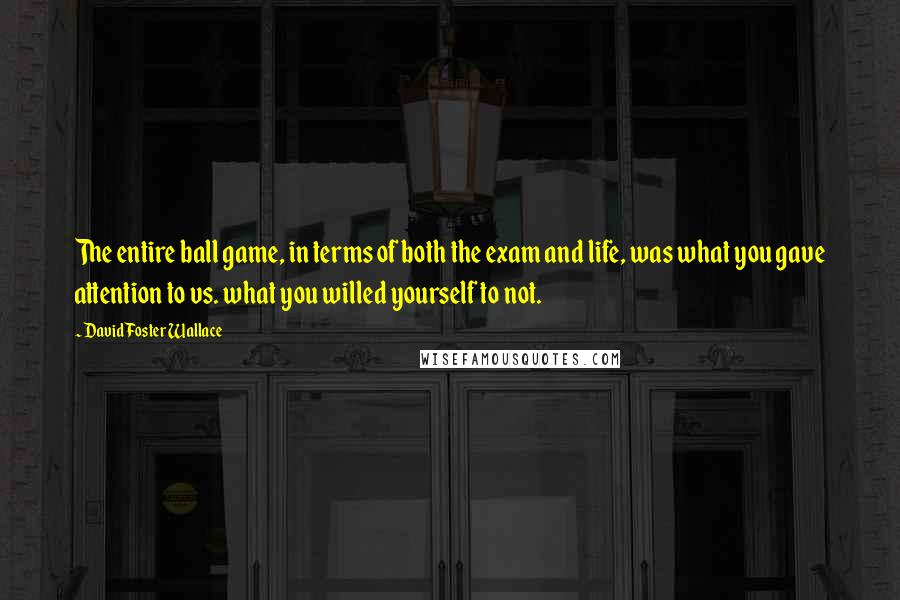 David Foster Wallace Quotes: The entire ball game, in terms of both the exam and life, was what you gave attention to vs. what you willed yourself to not.