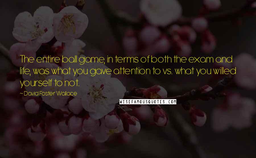 David Foster Wallace Quotes: The entire ball game, in terms of both the exam and life, was what you gave attention to vs. what you willed yourself to not.