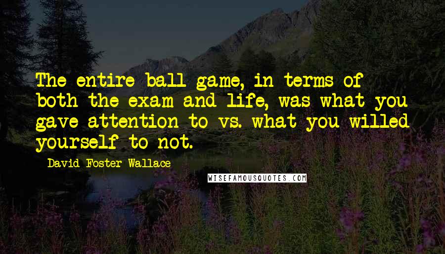 David Foster Wallace Quotes: The entire ball game, in terms of both the exam and life, was what you gave attention to vs. what you willed yourself to not.