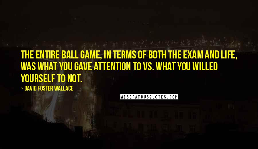 David Foster Wallace Quotes: The entire ball game, in terms of both the exam and life, was what you gave attention to vs. what you willed yourself to not.