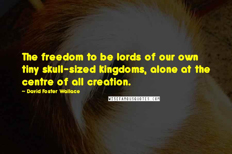 David Foster Wallace Quotes: The freedom to be lords of our own tiny skull-sized kingdoms, alone at the centre of all creation.