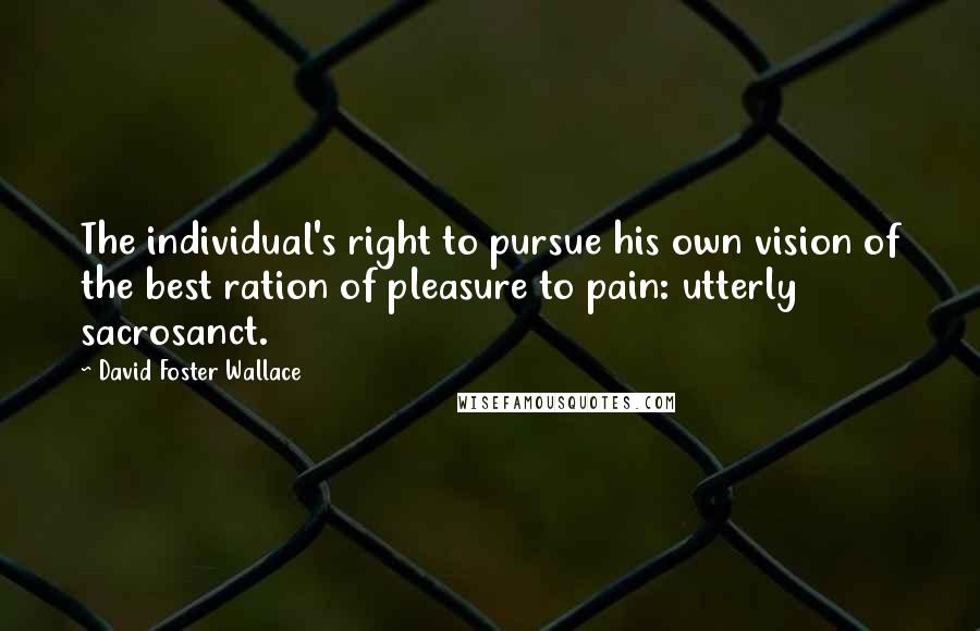 David Foster Wallace Quotes: The individual's right to pursue his own vision of the best ration of pleasure to pain: utterly sacrosanct.