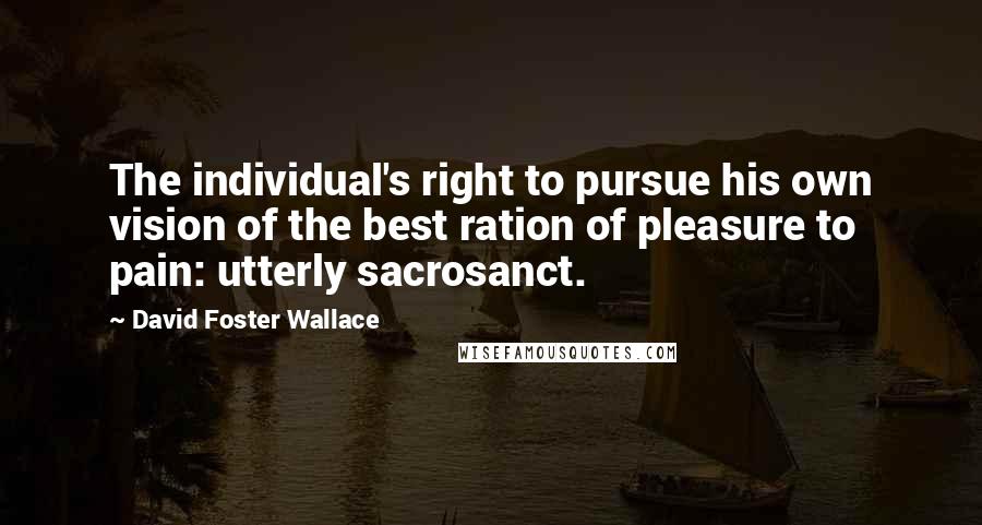 David Foster Wallace Quotes: The individual's right to pursue his own vision of the best ration of pleasure to pain: utterly sacrosanct.