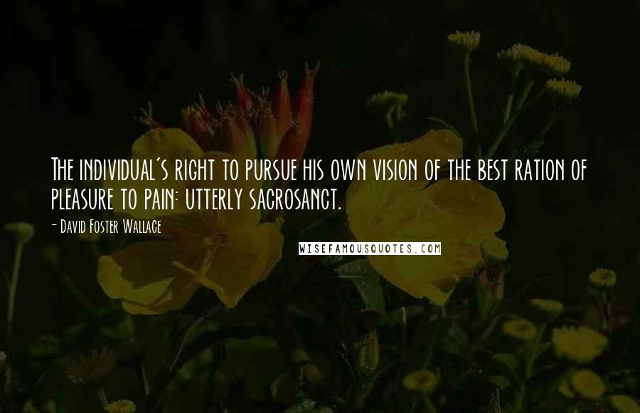 David Foster Wallace Quotes: The individual's right to pursue his own vision of the best ration of pleasure to pain: utterly sacrosanct.