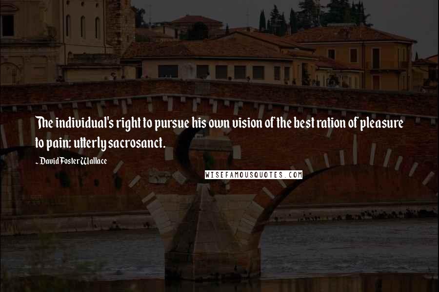 David Foster Wallace Quotes: The individual's right to pursue his own vision of the best ration of pleasure to pain: utterly sacrosanct.