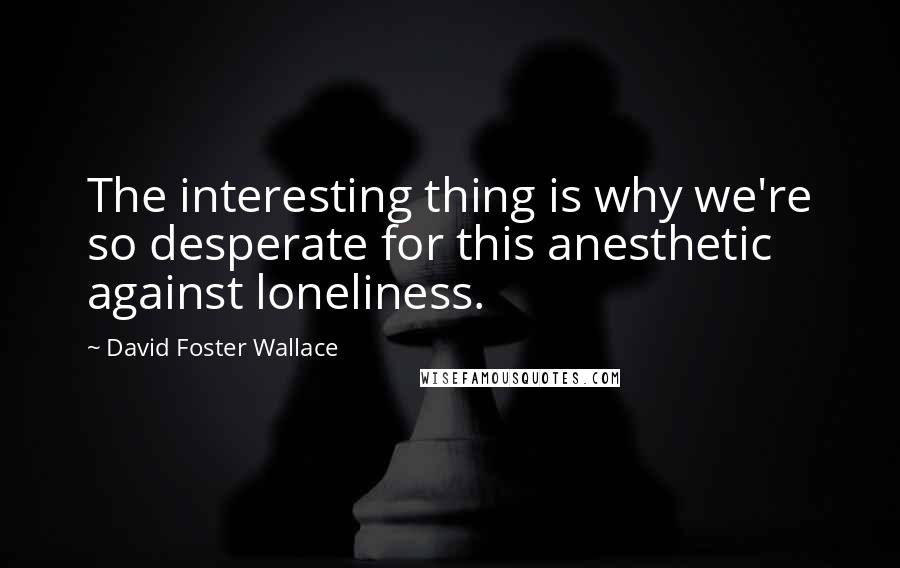 David Foster Wallace Quotes: The interesting thing is why we're so desperate for this anesthetic against loneliness.