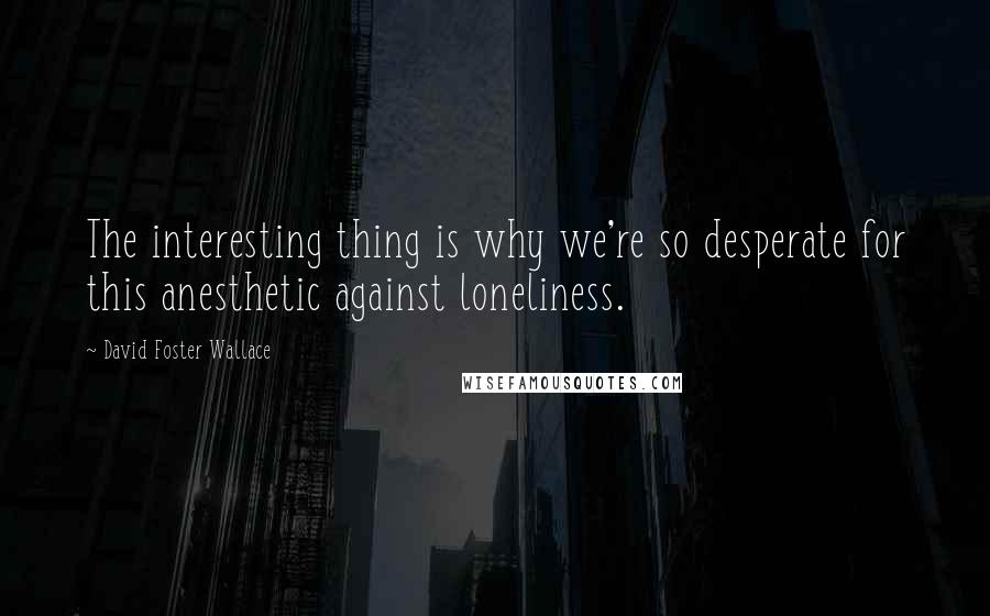 David Foster Wallace Quotes: The interesting thing is why we're so desperate for this anesthetic against loneliness.
