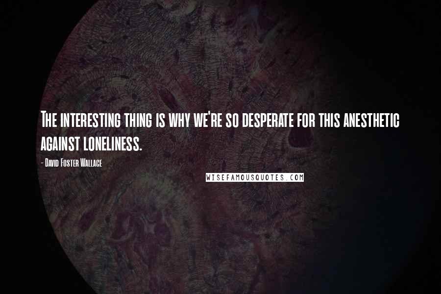 David Foster Wallace Quotes: The interesting thing is why we're so desperate for this anesthetic against loneliness.