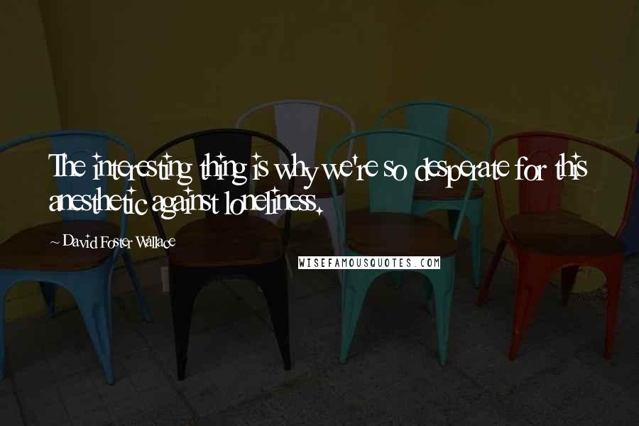 David Foster Wallace Quotes: The interesting thing is why we're so desperate for this anesthetic against loneliness.