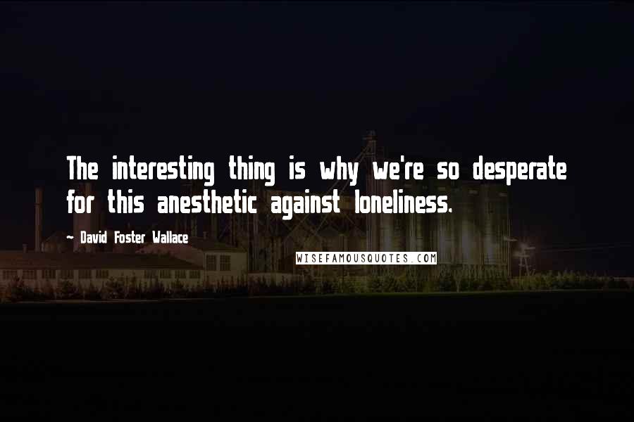 David Foster Wallace Quotes: The interesting thing is why we're so desperate for this anesthetic against loneliness.
