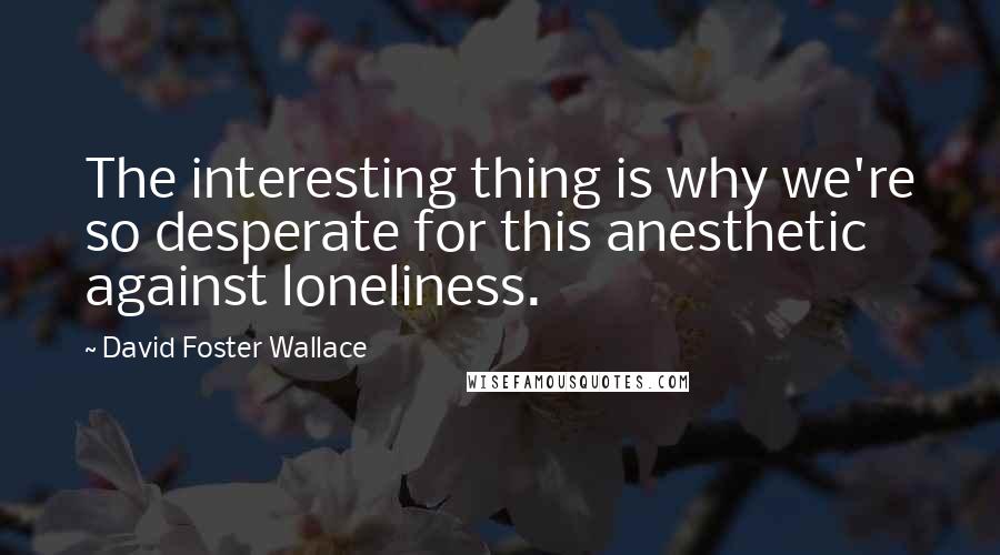 David Foster Wallace Quotes: The interesting thing is why we're so desperate for this anesthetic against loneliness.