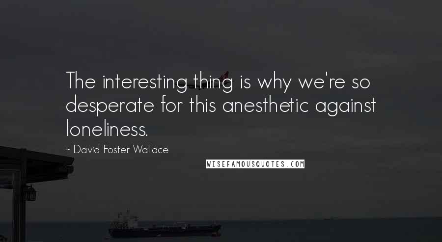 David Foster Wallace Quotes: The interesting thing is why we're so desperate for this anesthetic against loneliness.