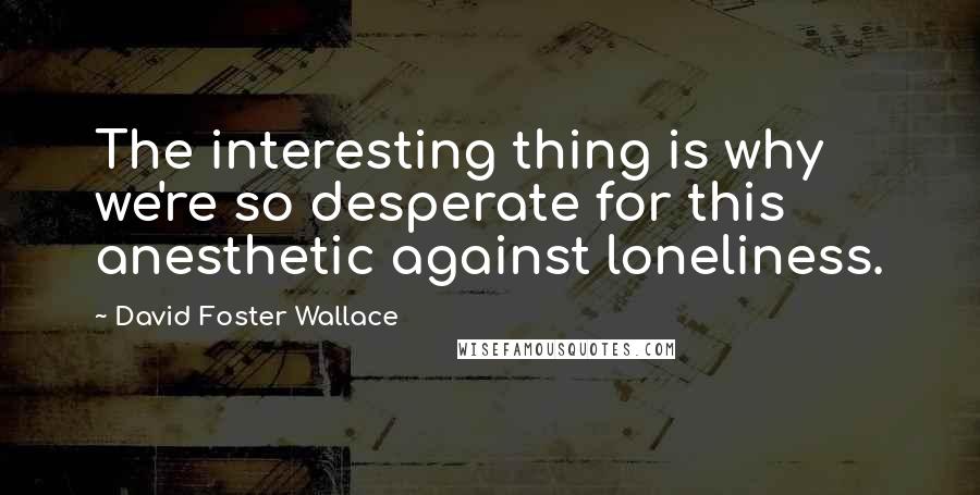 David Foster Wallace Quotes: The interesting thing is why we're so desperate for this anesthetic against loneliness.