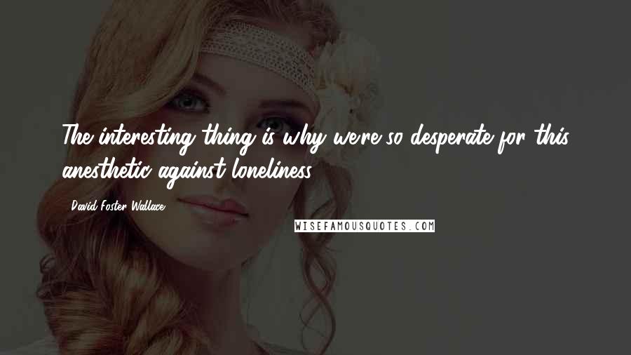 David Foster Wallace Quotes: The interesting thing is why we're so desperate for this anesthetic against loneliness.