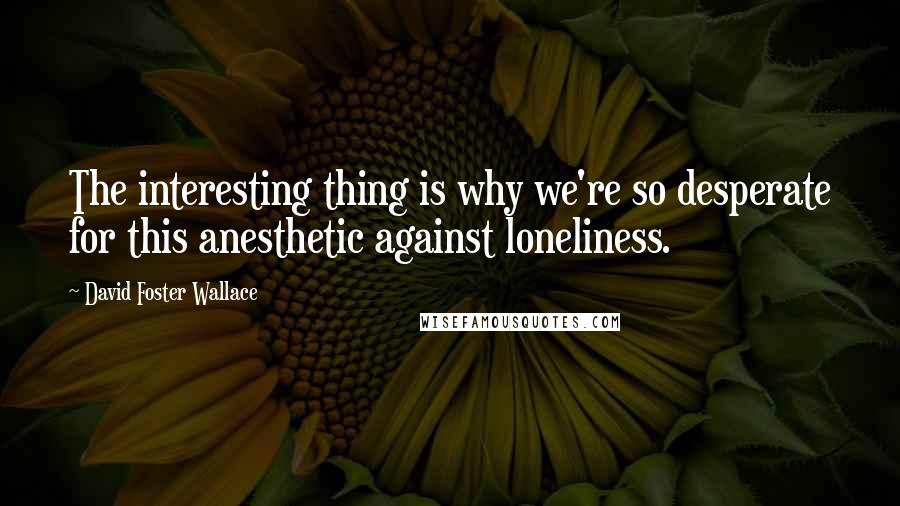 David Foster Wallace Quotes: The interesting thing is why we're so desperate for this anesthetic against loneliness.