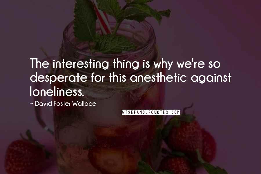 David Foster Wallace Quotes: The interesting thing is why we're so desperate for this anesthetic against loneliness.