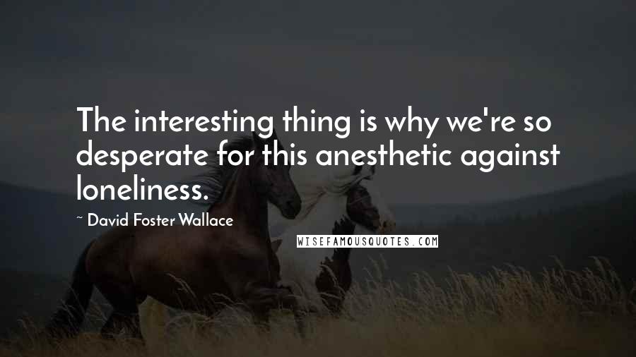 David Foster Wallace Quotes: The interesting thing is why we're so desperate for this anesthetic against loneliness.