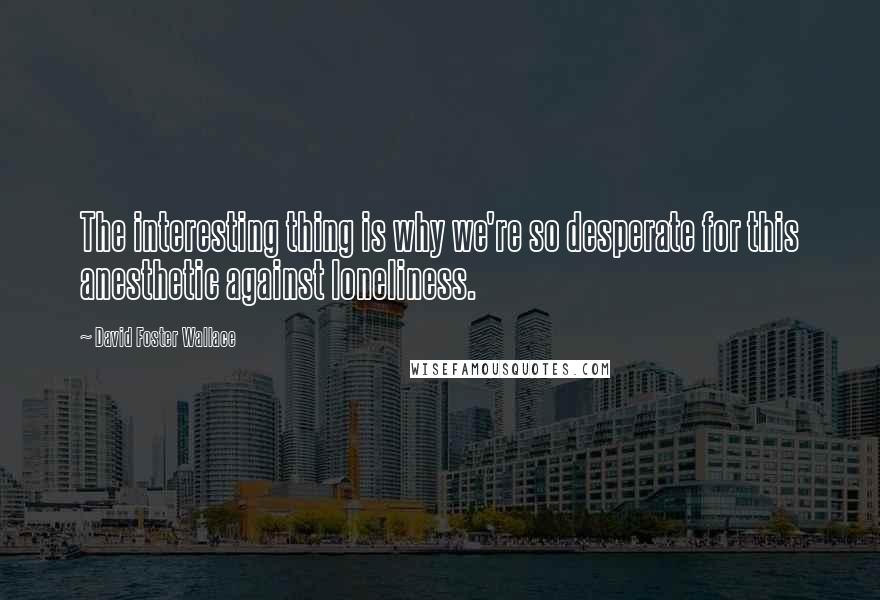 David Foster Wallace Quotes: The interesting thing is why we're so desperate for this anesthetic against loneliness.