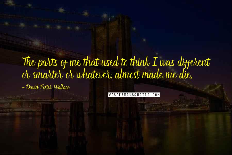 David Foster Wallace Quotes: The parts of me that used to think I was different or smarter or whatever, almost made me die.