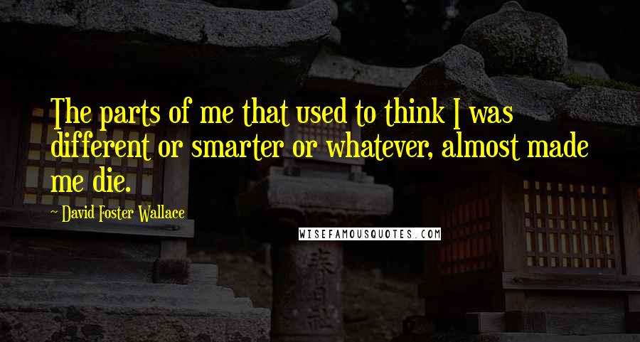 David Foster Wallace Quotes: The parts of me that used to think I was different or smarter or whatever, almost made me die.