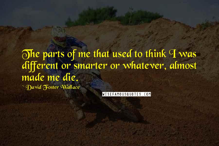 David Foster Wallace Quotes: The parts of me that used to think I was different or smarter or whatever, almost made me die.