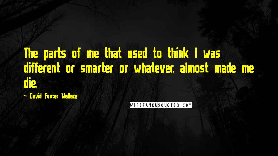 David Foster Wallace Quotes: The parts of me that used to think I was different or smarter or whatever, almost made me die.