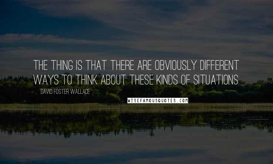 David Foster Wallace Quotes: The thing is that there are obviously different ways to think about these kinds of situations.