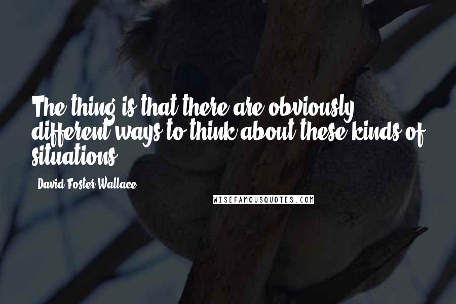 David Foster Wallace Quotes: The thing is that there are obviously different ways to think about these kinds of situations.