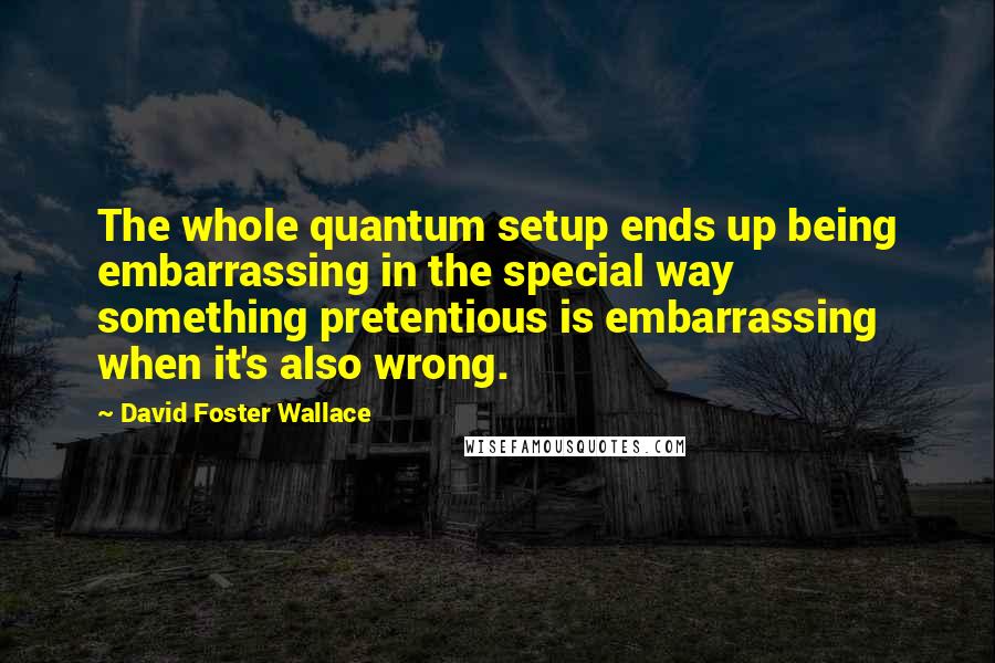 David Foster Wallace Quotes: The whole quantum setup ends up being embarrassing in the special way something pretentious is embarrassing when it's also wrong.