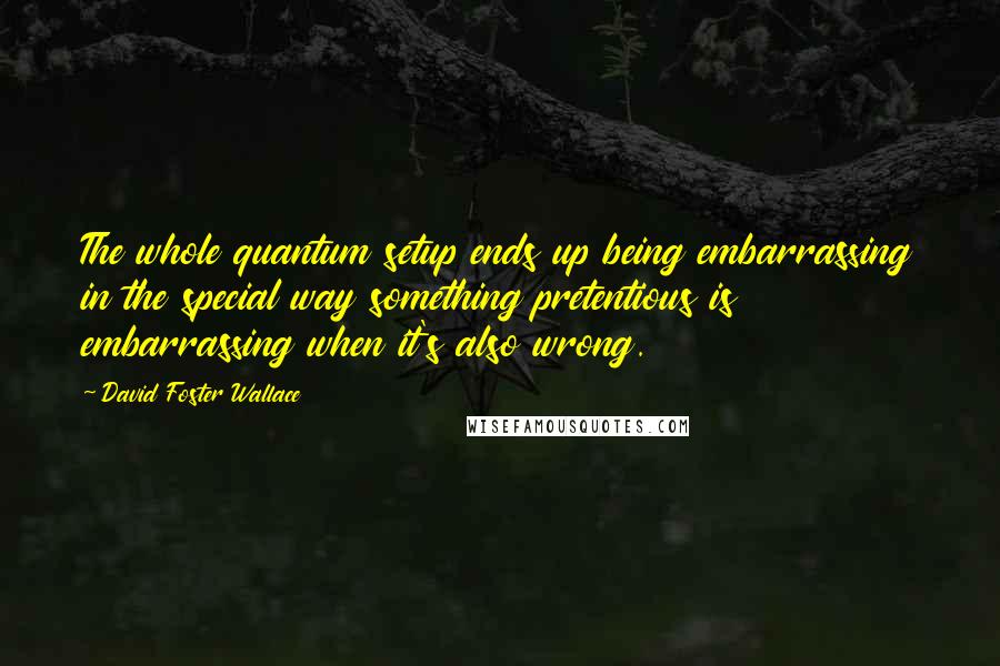 David Foster Wallace Quotes: The whole quantum setup ends up being embarrassing in the special way something pretentious is embarrassing when it's also wrong.