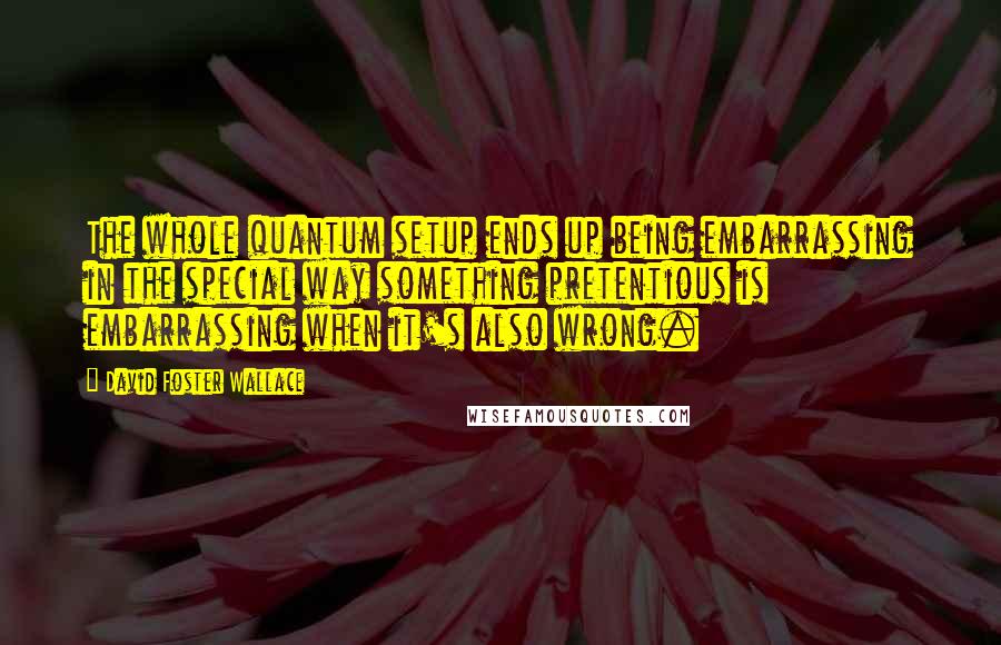 David Foster Wallace Quotes: The whole quantum setup ends up being embarrassing in the special way something pretentious is embarrassing when it's also wrong.