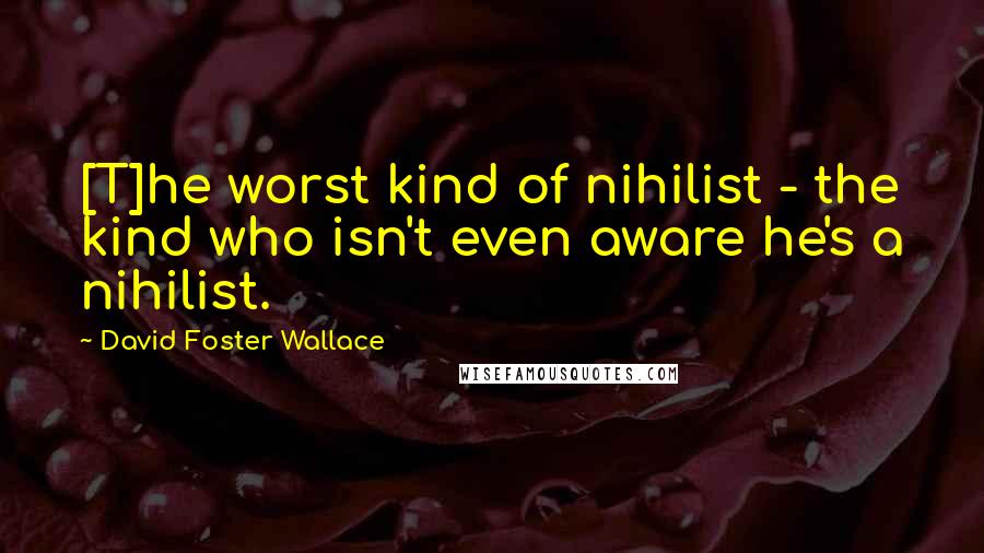 David Foster Wallace Quotes: [T]he worst kind of nihilist - the kind who isn't even aware he's a nihilist.