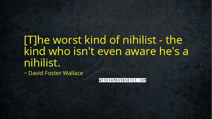 David Foster Wallace Quotes: [T]he worst kind of nihilist - the kind who isn't even aware he's a nihilist.