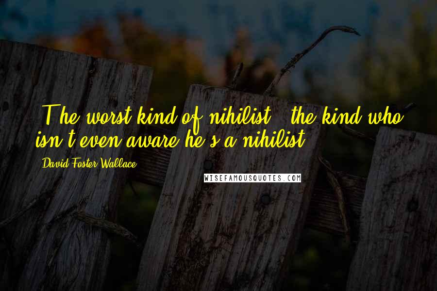 David Foster Wallace Quotes: [T]he worst kind of nihilist - the kind who isn't even aware he's a nihilist.